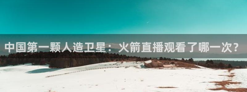 鲸鱼体育怎么看直播：中国第一颗人造卫星：火箭直播观看了哪一次？